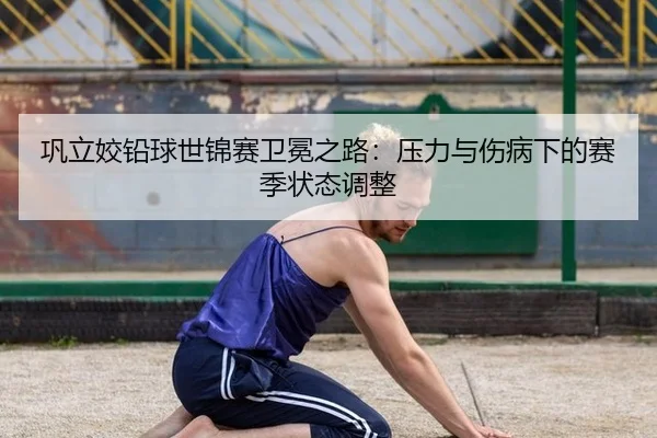 巩立姣铅球世锦赛卫冕之路：压力与伤病下的赛季状态调整