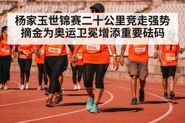 杨家玉世锦赛二十公里竞走强势摘金为奥运卫冕增添重要砝码